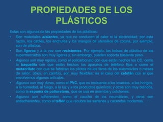 PROPIEDADES DE LOS PLÁSTICOSEstas son algunas de las propiedades de los plásticos:Son materiales aislantes, ya que no conducen el calor ni la electricidad; por esta razón, los cables, los enchufes y los mangos de utensilios de cocina, por ejemplo, son de plástico. Son ligeros y a la vez son resistentes. Por ejemplo, las bolsas de plástico de los supermercados son muy ligeras y, sin embargo, pueden soporta bastante peso. Algunos son muy rígidos, como el policarbonato con que están hechos los CD, como la baquelita con que están hechos los aparatos de teléfono fijos o como el metacrilato con que se fabrican los pilotos de los faros de los automóviles o mesas de salón; otros, en cambio, son muy flexibles: es el caso del celofán con el que envolvemos algunos artículos. Algunos son muy duros, como el PVC, que es resistente a los insectos, a los hongos, a la humedad, al fuego, a la luz y a los productos químicos; y otros son muy blandos, como la espuma de poliuretano, que se usa en asientos y colchones. Algunos son adherentes, como el caucho de los neumáticos, y otros son antiadherentes, como el teflón que recubre las sartenes y cacerolas modernas. 