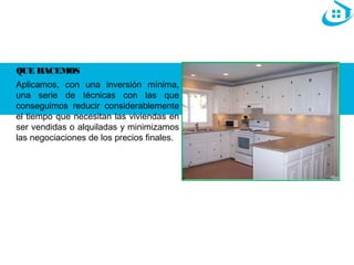 QUE HACEMOS 
Aplicamos, con una inversión mínima, 
una serie de técnicas con las que 
conseguimos reducir considerablemente 
el tiempo que necesitan las viviendas en 
ser vendidas o alquiladas y minimizamos 
las negociaciones de los precios finales. 
 