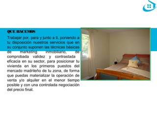 QUE HACEMOS 
Trabajar por, para y junto a ti, poniendo a 
tu disposición nuestros servicios que en 
su conjunto suponen las técnicas básicas 
de marketing inmobiliario, de 
comprobada validez y contrastada 
eficacia en su sector, para posicionar tu 
vivienda en los primeros puestos del 
mercado madrileño de tu zona, de forma 
que puedas materializar la operación de 
venta y/o alquiler en el menor tiempo 
posible y con una controlada negociación 
del precio final. 
 