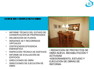 SERVICIOS COMPLEMENTARIOS 
• INFORME TÉCNICO DEL ESTADO DE 
CONSERVACIÓN DE PROPIEDADES 
• DELINEACIÓN DE PLANOS 
• IMÁGENES 3D Y RECORRIDOS 
VIRTUALES 
• CERTIFICADOS EFICIENCIA 
ENERGÉTICA 
• INSPECCIÓN TÉCNICA DE EDIFICIOS 
• INFORME DE EVALUACIÓN DE 
EDIFICIOS 
• DIRECCIONES DE OBRA 
• DIRECCIONES DE EJECUCIÓN DE 
OBRA 
• REDACCIÓN DE PROYECTOS DE 
OBRA NUEVA, REHABILITACIÓN Y 
ACTIVIDAD 
•ASESORAMIENTO, ESTUDIO Y 
EJECUCIÓN DE OBRAS DE 
REFORMA 
 