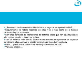 ¿Recuerdas las fotos que has ido viendo a lo largo de esta presentación?..... 
Seguramente no habrás reparado en ellas, y si lo has hecho no te habrán 
causado ninguna impresión. 
Son fotos normales de habitaciones de distintas casas que han estado puestas 
a la venta o alquiler….igual que la tuya. 
Son las mismas fotos que tú podrías haber sacado para ponerlas en tu portal 
inmobiliario o las que habría podido tomar el agente de tu inmobiliaria. 
Pero…. ¿Qué puede pasar si las vemos juntas de dos en dos? 
Vamos a probar…. 
 