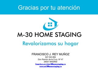 Gracias por tu atención 
FRANCISCO J. REY MUÑOZ 
647.543.884 
Don Ramón de la Cruz, Nº 47 
28001 MADRID 
francisco.rey@m-30homestaging.es 
www.m-30homestaging.es 
