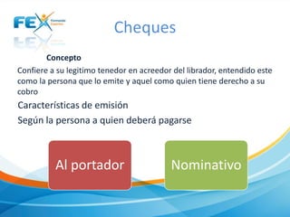 Cheques
Concepto
Confiere a su legitimo tenedor en acreedor del librador, entendido este
como la persona que lo emite y aquel como quien tiene derecho a su
cobro

Características de emisión
Según la persona a quien deberá pagarse

Al portador

Nominativo

 