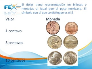 El dólar tiene representación en billetes y
monedas al igual que el peso mexicano. El
símbolo con el que se distingue es el $

Valor
1 centavo
5 centavos

10 centavos

Moneda

 