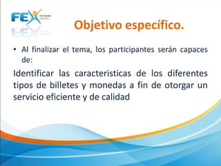 Objetivo específico.
• Al finalizar el tema, los participantes serán capaces
de:

Identificar las caracteristicas de los diferentes
tipos de billetes y monedas a fin de otorgar un
servicio eficiente y de calidad

 