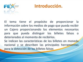 Introducción.
El tema tiene el propósito de proporcionar la
información sobre los medios de pago que pueda recibir
un Cajero proporcionando los elementos necesarios
para que pueda distinguir los billetes falsos o
deteriorados al momento de recibirlos.
Se indican las características de los billetes en moneda
nacional y se describen las principales herramientas
para la detección de los billetes falsos

 