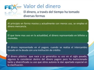 Valor del dinero
El dinero, a través del tiempo ha tomado
diversas formas
Al principio en forma masiva y actualmente con menos uso, se emplea el
dinero mercancía.
El que tiene mas uso en la actualidad, el dinero representado en billetes y
monedas.
El dinero representado en el pagare, cuando se realiza el intercambio
basado en la deuda con una institución de crédito.
El dinero plástico que nace y se generaliza su uso en el siglo pasado,
algunos lo consideran dentro del dinero pagare pero ha evolucionado
tanto y diversificado su uso que otros autores le dan apartado especial en
la clasificación.

 