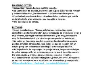 EQUIPO DEL SETERO:
• Botas altas y ligeras, bastón, cuchillo y cepillo
• No usar bolsas de plástico, usaremos CESTA para evitar que se rompan
y fermenten las setas, para favorecer la dispersión de las esporas.
• Prohibido el uso de rastrillos o otra clase de herramienta que pueda
dañar el micelio y las micorrizas que dan vida al bosque.
• Una buena guía de campo.

RECOGIDA:
• Seguir la regla de oro: “Recoge solo hongos reconocidos como
comestibles sin la menor duda”. Evitar la recogida de ejemplares viejos o
muy jóvenes, los viejos ya no son comestibles y los muy jóvenes son
muy fáciles de confundir con otro hongo que puede ser venenoso.
• No todos los hongos se pueden recoger de la misma forma, unos se
pueden arrancar, otros cortar. Pero todos los que se recogen con un
simple giro y son terrestres se debe tapar el hueco que dejaron.
• No dejes huella de tu paso por un paraje natural, respeta todo lo que
te rodea y recoge sólo las setas que vayas a consumir inmediatamente
(no seas abusón y si tienes pocas, echa más jamón al revuelto).
• Las setas también se pueden fotografiar, pintar ,observar…Conocerlas
te ayudará a comprender el ecosistema en el que viven y a respetarlo.
•El Buscador de Setas _ Capítulo 1 _ Lactarius deliciosus.avi
 