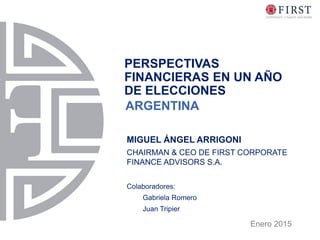 PERSPECTIVAS
FINANCIERAS EN UN AÑO
DE ELECCIONES
Enero 2015
MIGUEL ÁNGEL ARRIGONI
CHAIRMAN & CEO DE FIRST CORPORATE
FINANCE ADVISORS S.A.
Colaboradores:
Gabriela Romero
Juan Tripier
ARGENTINA
 