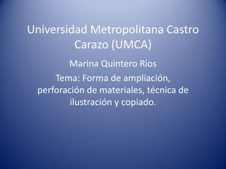 Universidad Metropolitana Castro
Carazo (UMCA)
Marina Quintero Rios
Tema: Forma de ampliación,
perforación de materiales, técnica de
ilustración y copiado.
 