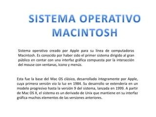 SISTEMA OPERATIVO  MACINTOSH Sistema operativo creado por Apple para su línea de computadoras Macintosh. Es conocido por haber sido el primer sistema dirigido al gran público en contar con una interfaz gráfica compuesta por la interacción del mouse con ventanas, Icono y menús. Esta fue la base del Mac OS clásico, desarrollado íntegramente por Apple, cuya primera versión vio la luz en 1984. Su desarrollo se extendería en un modelo progresivo hasta la versión 9 del sistema, lanzada en 1999. A partir de Mac OS X, el sistema es un derivado de Unix que mantiene en su interfaz gráfica muchos elementos de las versiones anteriores. 