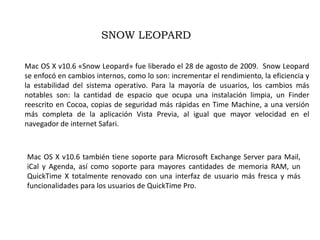 SNOW LEOPARDMac OS X v10.6 «Snow Leopard» fue liberado el 28 de agosto de 2009.  Snow Leopard se enfocó en cambios internos, como lo son: incrementar el rendimiento, la eficiencia y la estabilidad del sistema operativo. Para la mayoría de usuarios, los cambios más notables son: la cantidad de espacio que ocupa una instalación limpia, un Finder reescrito en Cocoa, copias de seguridad más rápidas en Time Machine, a una versión más completa de la aplicación Vista Previa, al igual que mayor velocidad en el navegador de internet Safari.Mac OS X v10.6 también tiene soporte para Microsoft Exchange Server para Mail, iCal y Agenda, así como soporte para mayores cantidades de memoria RAM, un QuickTime X totalmente renovado con una interfaz de usuario más fresca y más funcionalidades para los usuarios de QuickTime Pro.