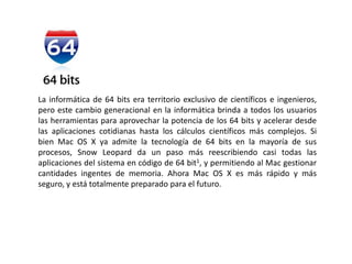 La informática de 64 bits era territorio exclusivo de científicos e ingenieros, pero este cambio generacional en la informática brinda a todos los usuarios las herramientas para aprovechar la potencia de los 64 bits y acelerar desde las aplicaciones cotidianas hasta los cálculos científicos más complejos. Si bien Mac OS X ya admite la tecnología de 64 bits en la mayoría de sus procesos, Snow Leopard da un paso más reescribiendo casi todas las aplicaciones del sistema en código de 64 bit1, y permitiendo al Mac gestionar cantidades ingentes de memoria. Ahora Mac OS X es más rápido y más seguro, y está totalmente preparado para el futuro.