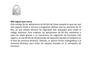 Más seguro que nunca.Otra ventaja de las aplicaciones de 64 bits de Snow Leopard es que son aún más seguras frente a intrusos y programas dañinos que las versiones de 32 bits, ya que utilizan técnicas de seguridad más avanzadas para eludir el código malicioso. Para empezar, las aplicaciones de 64 bits mantienen a salvo los datos gracias a un mecanismo de asignación de funciones más seguro y al uso del bit de desactivación de ejecución basado en hardware en el área de memoria dinámica. Además, se aplican firmas criptográficas a la memoria dinámica para evitar los ataques basados en la corrupción de memoria.