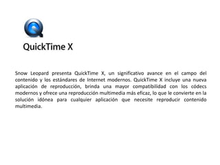 Snow Leopard presenta QuickTime X, un significativo avance en el campo del contenido y los estándares de Internet modernos. QuickTime X incluye una nueva aplicación de reproducción, brinda una mayor compatibilidad con los códecs modernos y ofrece una reproducción multimedia más eficaz, lo que le convierte en la solución idónea para cualquier aplicación que necesite reproducir contenido multimedia.