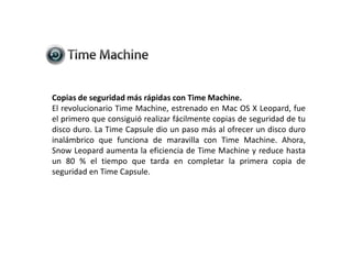 Copias de seguridad más rápidas con Time Machine.El revolucionario Time Machine, estrenado en Mac OS X Leopard, fue el primero que consiguió realizar fácilmente copias de seguridad de tu disco duro. La Time Capsule dio un paso más al ofrecer un disco duro inalámbrico que funciona de maravilla con Time Machine. Ahora, Snow Leopard aumenta la eficiencia de Time Machine y reduce hasta un 80 % el tiempo que tarda en completar la primera copia de seguridad en Time Capsule.
