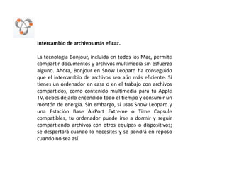 Intercambio de archivos más eficaz.La tecnología Bonjour, incluida en todos los Mac, permite compartir documentos y archivos multimedia sin esfuerzo alguno. Ahora, Bonjour en Snow Leopard ha conseguido que el intercambio de archivos sea aún más eficiente. Si tienes un ordenador en casa o en el trabajo con archivos compartidos, como contenido multimedia para tu Apple TV, debes dejarlo encendido todo el tiempo y consumir un montón de energía. Sin embargo, si usas Snow Leopard y una Estación Base AirPort Extreme o Time Capsule compatibles, tu ordenador puede irse a dormir y seguir compartiendo archivos con otros equipos o dispositivos; se despertará cuando lo necesites y se pondrá en reposo cuando no sea así. 