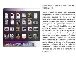 Nuevo look y nuevas prestaciones para Exposé y pilas.Ahora, Exposé es mucho más cómodo: integrado en el Dock, puedes hacer clic y mantener pulsado el icono de un programa, y todas las ventanas que tengas abiertas de esa aplicación se ordenarán para que puedas pasar rápidamente de una a otra. Exposé también tiene un aspecto totalmente nuevo. Las ventanas se muestran en una parrilla organizada con la que te resultará aún más sencillo encontrar lo que estás buscando. Y ahora además puedes navegar por las pilas, unos elementos del Dock que te ofrecen acceso rápido a una carpeta de archivos, para que puedas ver fácilmente todos los elementos. También puedes recorrer las carpetas de una pila para consultar su contenido.