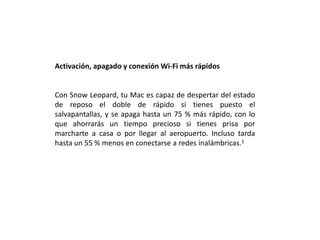 Activación, apagado y conexión Wi-Fi más rápidosCon Snow Leopard, tu Mac es capaz de despertar del estado de reposo el doble de rápido si tienes puesto el salvapantallas, y se apaga hasta un 75 % más rápido, con lo que ahorrarás un tiempo precioso si tienes prisa por marcharte a casa o por llegar al aeropuerto. Incluso tarda hasta un 55 % menos en conectarse a redes inalámbricas.1