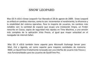 SNOW LEOPARDMac OS X v10.6 «Snow Leopard» fue liberado el 28 de agosto de 2009.  Snow Leopard se enfocó en cambios internos, como lo son: incrementar el rendimiento, la eficiencia y la estabilidad del sistema operativo. Para la mayoría de usuarios, los cambios más notables son: la cantidad de espacio que ocupa una instalación limpia, un Finder reescrito en Cocoa, copias de seguridad más rápidas en Time Machine, a una versión más completa de la aplicación Vista Previa, al igual que mayor velocidad en el navegador de internet Safari.Mac OS X v10.6 también tiene soporte para Microsoft Exchange Server para Mail, iCal y Agenda, así como soporte para mayores cantidades de memoria RAM, un QuickTime X totalmente renovado con una interfaz de usuario más fresca y más funcionalidades para los usuarios de QuickTime Pro.