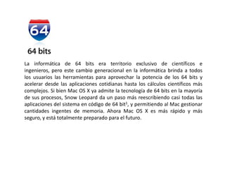 La informática de 64 bits era territorio exclusivo de científicos e ingenieros, pero este cambio generacional en la informática brinda a todos los usuarios las herramientas para aprovechar la potencia de los 64 bits y acelerar desde las aplicaciones cotidianas hasta los cálculos científicos más complejos. Si bien Mac OS X ya admite la tecnología de 64 bits en la mayoría de sus procesos, Snow Leopard da un paso más reescribiendo casi todas las aplicaciones del sistema en código de 64 bit1, y permitiendo al Mac gestionar cantidades ingentes de memoria. Ahora Mac OS X es más rápido y más seguro, y está totalmente preparado para el futuro.