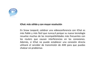 iChat: más sólido y con mayor resolución En Snow Leopard, celebrar una videoconferencia con iChat es más fiable y más fácil que nunca,4 porque su nueva tecnología resuelve muchas de las incompatibilidades más frecuentes con los routers que causan interferencias en las conexiones. Además, si iChat no puede establecer una conexión directa utilizará el servidor de transmisión de AIM para que puedas chatear sin problemas 