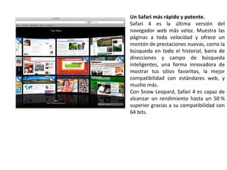Un Safari más rápido y potente. Safari 4 es la última versión del navegador web más veloz. Muestra las páginas a toda velocidad y ofrece un montón de prestaciones nuevas, como la búsqueda en todo el historial, barra de direcciones y campo de búsqueda inteligentes, una forma innovadora de mostrar tus sitios favoritos, la mejor compatibilidad con estándares web, y mucho más. Con Snow Leopard, Safari 4 es capaz de alcanzar un rendimiento hasta un 50 % superior gracias a su compatibilidad con 64 bits.  
