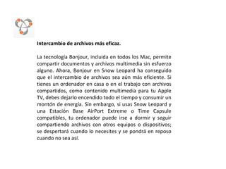 Intercambio de archivos más eficaz. La tecnología Bonjour, incluida en todos los Mac, permite compartir documentos y archivos multimedia sin esfuerzo alguno. Ahora, Bonjour en Snow Leopard ha conseguido que el intercambio de archivos sea aún más eficiente. Si tienes un ordenador en casa o en el trabajo con archivos compartidos, como contenido multimedia para tu Apple TV, debes dejarlo encendido todo el tiempo y consumir un montón de energía. Sin embargo, si usas Snow Leopard y una Estación Base AirPort Extreme o Time Capsule compatibles, tu ordenador puede irse a dormir y seguir compartiendo archivos con otros equipos o dispositivos; se despertará cuando lo necesites y se pondrá en reposo cuando no sea así.  