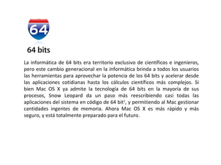 La informática de 64 bits era territorio exclusivo de científicos e ingenieros, pero este cambio generacional en la informática brinda a todos los usuarios las herramientas para aprovechar la potencia de los 64 bits y acelerar desde las aplicaciones cotidianas hasta los cálculos científicos más complejos. Si bien Mac OS X ya admite la tecnología de 64 bits en la mayoría de sus procesos, Snow Leopard da un paso más reescribiendo casi todas las aplicaciones del sistema en código de 64 bit 1 , y permitiendo al Mac gestionar cantidades ingentes de memoria. Ahora Mac OS X es más rápido y más seguro, y está totalmente preparado para el futuro. 