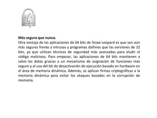 Más seguro que nunca. Otra ventaja de las aplicaciones de 64 bits de Snow Leopard es que son aún más seguras frente a intrusos y programas dañinos que las versiones de 32 bits, ya que utilizan técnicas de seguridad más avanzadas para eludir el código malicioso. Para empezar, las aplicaciones de 64 bits mantienen a salvo los datos gracias a un mecanismo de asignación de funciones más seguro y al uso del bit de desactivación de ejecución basado en hardware en el área de memoria dinámica. Además, se aplican firmas criptográficas a la memoria dinámica para evitar los ataques basados en la corrupción de memoria. 