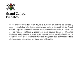 En los procesadores de hoy en día, es el aumento en número de núcleos, y no en velocidad de reloj, lo que proporciona mejoras de rendimiento. Grand Central Dispatch aprovecha esta situación permitiendo a Mac OS X hacer uso de los núcleos múltiples y prepararse para asignar tareas a diferentes núcleos y procesadores. Además, este conjunto de tecnologías permite a los desarrolladores crear con mayor facilidad programas que exprimen hasta la última gota de potencia de los sistemas multi núcleo. 