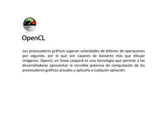 Los procesadores gráficos superan velocidades de billones de operaciones por segundo, por lo que son capaces de bastante más que dibujar imágenes. OpenCL en Snow Leopard es una tecnología que permite a los desarrolladores aprovechar la increíble potencia de computación de los procesadores gráficos actuales y aplicarla a cualquier apliación. 