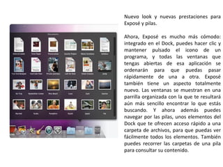 Nuevo look y nuevas prestaciones para Exposé y pilas. Ahora, Exposé es mucho más cómodo: integrado en el Dock, puedes hacer clic y mantener pulsado el icono de un programa, y todas las ventanas que tengas abiertas de esa aplicación se ordenarán para que puedas pasar rápidamente de una a otra. Exposé también tiene un aspecto totalmente nuevo. Las ventanas se muestran en una parrilla organizada con la que te resultará aún más sencillo encontrar lo que estás buscando. Y ahora además puedes navegar por las pilas, unos elementos del Dock que te ofrecen acceso rápido a una carpeta de archivos, para que puedas ver fácilmente todos los elementos. También puedes recorrer las carpetas de una pila para consultar su contenido. 