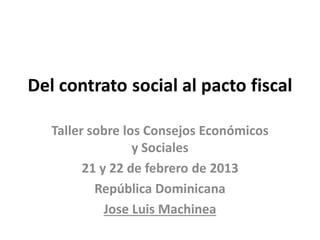 Del contrato social al pacto fiscal
Taller sobre los Consejos Económicos
y Sociales
21 y 22 de febrero de 2013
República Dominicana
Jose Luis Machinea
 