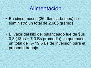Alimentación En cinco meses (26 días cada mes) se suministró un total de 2.665 gramos. El valor del kilo del balanceado fue de $us 0,8 (1$us = 7.3 Bs promedio), lo que hace un total de +/- 19,5 Bs de inversión para el presente trabajo. 