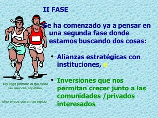 II FASE  Se ha comenzado ya a pensar en una segunda fase donde estamos buscando dos cosas: Alianzas estratégicas con instituciones,  e Inversiones que nos permitan crecer junto a las comunidades /privados interesados No llega primero el que tiene las mejores zapatillas,   sino el que corre mas rápido   