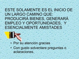 ESTE SOLAMENTE ES EL INICIO DE UN LARGO CAMINO QUE: PRODUCIRÁ BIENES, GENERARÁ EMPLEO Y OPORTUNIDADES,  Y ESENCIALMENTE AMISTADES Por su atención gracias Con gusto solventare preguntas o aclaraciones. 