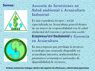 Empresa de Industria y Gerencia en Acuacultura Es una empresa que privilegia la técnica y tecnología mas avanzada disponible en acuacultura intensiva, traduciéndolas a parámetros económicos nacionales de disponibilidad de recursos.  Asesoría de Inversiones en Salud ambiental y Acuacultura Industrial Es una consultora técnico / social especializada en Acuacultura general dentro de un marco de responsabilidad con la salud ambiental del entorno y proyección social / económica de visión industrial. Ambas instancias trabajan dentro del espíritu de eficiencia y efectividad japoneses Somos: 