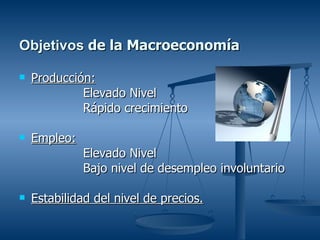 Objetivos de la Macroeconomía

   Producción:
             Elevado Nivel
             Rápido crecimiento

   Empleo:
              Elevado Nivel
              Bajo nivel de desempleo involuntario

   Estabilidad del nivel de precios.
 
