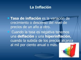 La Inflación

   Tasa de inflación es la variación de
    crecimiento o descenso del nivel de
    precios de un año a otro.
    Cuando la tasa es negativa tenemos
    una deflación y una hiperinflación,
    cuando la subida de los precios alcanza
    al mil por ciento anual o más.
 