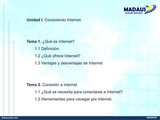 www.uson.mx MADAUS
Inclusión Educativa
Unidad I. Conociendo Internet.
Tema 1. ¿Qué es Internet?
1.1 Definición
1.2 ¿Qué ofrece Internet?
1.3 Ventajas y desventajas de Internet
Tema 2. Conexión a internet
1.1 ¿Qué se necesita para conectarse a Internet?
1.2 Herramientas para navegar por internet.
 