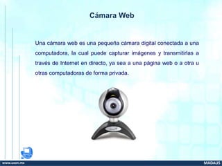 Cámara Web
Una cámara web es una pequeña cámara digital conectada a una
computadora, la cual puede capturar imágenes y transmitirlas a
través de Internet en directo, ya sea a una página web o a otra u
otras computadoras de forma privada.
www.uson.mx MADAUS
 