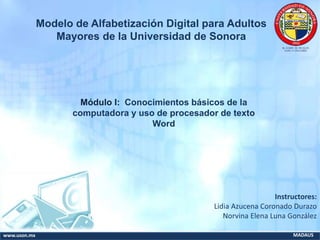 www.uson.mx MADAUS
Módulo I: Conocimientos básicos de la
computadora y uso de procesador de texto
Word
Instructores:
Lidia Azucena Coronado Durazo
Norvina Elena Luna González
Modelo de Alfabetización Digital para Adultos
Mayores de la Universidad de Sonora
 