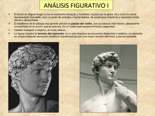 ANÁLISIS FIGURATIVO I






El David de Miguel Ángel no es el muchacho tranquilo y triunfador, tocado por la gloria, tal y como lo había
representado Donatello, sino un joven de energía y fuerza latente, de poderosos miembros y expresión entre
atenta y desconfiada.
El detallismo de la cabeza nos permite percibir la pasión del rostro, con su intensa vida interior, plenamente
concentrado en la acción que se avecina. Es un rostro que expresa firmeza y seguridad.
Cabello trabajado a trépano, al modo clásico.
La figura muestra la tensión del momento: ni un solo miembro se encuentra distendido o estático; no obstante,
se rompe cualquier sensación simétrica (equilibradora) con una mayor tensión del brazo y pierna izquierda.

 