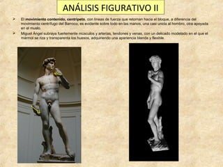 ANÁLISIS FIGURATIVO II




El movimiento contenido, centrípeto, con líneas de fuerza que retornan hacia el bloque, a diferencia del
movimiento centrífugo del Barroco, es evidente sobre todo en las manos, una casi unida al hombro, otra apoyada
en el muslo.
Miguel Ángel subraya fuertemente músculos y arterias, tendones y venas, con un delicado modelado en el que el
mármol se riza y transparenta los huesos, adquiriendo una apariencia blanda y flexible.

 