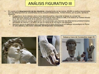 ANÁLISIS FIGURATIVO III


En cuanto a la desproporción de los miembros, singularmente de las manos, Wollflin lo explica mencionando
que esa desproporción es característica de los cuerpos adolescentes. Tomás Llorens, por su parte, apunta lo
siguiente:
 El gigantismo de la cabeza y de la mano derecha podrían responder al deseo de corregir las
deformaciones ópticas que hubieran condicionado la visión desde la calle, si la estatua se hubiera situado
en lo alto del contrafuerte de la catedral, como estaba previsto.
 Habría que tener en cuenta, igualmente, las condiciones que imponían las dimensiones predeterminadas
del bloque de mármol, y el hecho de que ya había en él una figura mal esbozada.
 Seymour asocia el gigantismo de la cabeza y de la mano derecha con el hallazgo arqueológico en Roma
de una cabeza y una mano colosales del Emperador Constantino.

Cabeza y mano de Constantino (siglo IV)

 