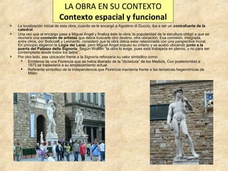 LA OBRA EN SU CONTEXTO
Contexto espacial y funcional





La localización inicial de esta obra, cuando se le encargó a Agostino di Duccio, iba a ser un contrafuerte de la
catedral.
Una vez que el encargo pasa a Miguel Ángel y finaliza éste la obra, la popularidad de la escultura obligó a que se
reuniera una comisión de artistas que debía buscarle otro destino, otra ubicación. Esa comisión, integrada,
entre otros, por Boticcelli y Leonardo, consideró que la obra debía estar relacionada con una perspectiva mural.
En principio eligieron la Logia dei Lanzi, pero Miguel Ángel impuso su criterio y se acabó ubicando junto a la
puerta del Palazzo della Signoria. Según Wollflin “la obra lo exige, pues está trabajada en planos, y no para ser
contemplada desde todos los lados”.
Por otro lado, esa ubicación frente a la Signoría reforzaría su valor simbólico como:
 Emblema de una Florencia que se había liberado de la “dictadura” de los Medicis. Con posterioridad a
1873 se trasladaría a su emplazamiento actual.
 Referente simbólico de la independencia que Florencia mantenía frente a las tentativas hegemónicas de
Milán.

 