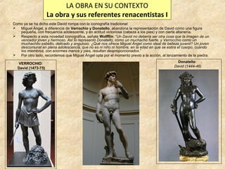 LA OBRA EN SU CONTEXTO
La obra y sus referentes renacentistas I
Como ya se ha dicho este David rompe con la iconografía tradicional:
 Miguel Ángel, a diferencia de Verrochio y Donatello, abandona la representación de David como una figura
pequeña, con frecuencia adolescente, y en actitud victoriosa (cabeza a los pies) y con cierta altanería.
 Respecto a esta novedad iconográfica, señala Wolfflin: “Un David no debería ser otra cosa que la imagen de un
vencedor joven y hermoso. Así lo representó Donatello, como un muchacho fuerte, y Verrocchio como un
muchachito esbelto, delicado y anguloso. ¿Qué nos ofrece Miguel Ángel como ideal de belleza juvenil? Un joven
descomunal en plena adolescencia, que no es ni niño ni hombre, en la edad en que se estira el cuerpo, cuando
los miembros, con enormes manos y pies, resultan desproporcionados.”
 Por otro lado, recordemos que Miguel Ángel opta por el momento previo a la acción, al lanzamiento de la piedra.
VERROCHIO:
David (1473-75)

Donatello:
David (1444-46)

 