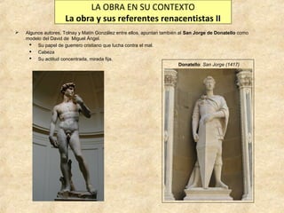 LA OBRA EN SU CONTEXTO
La obra y sus referentes renacentistas II


Algunos autores, Tolnay y Matín González entre ellos, apuntan también al San Jorge de Donatello como
modelo del David de Miguel Ángel.
 Su papel de guerrero cristiano que lucha contra el mal.
 Cabeza
 Su actitud concentrada, mirada fija.
Donatello: San Jorge (1417)

 
