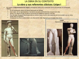 LA OBRA EN SU CONTEXTO
La obra y sus referentes clásicos: Lisipo I


En cuanto al Apoxiomenos de Lisipo la semejanza radica en la particular forma de entender el contraposto
clásico:
 En el contraposto clásico la pierna flexionada se retrasa.
 Con Lisipo, en su Apoxiomenos, esa pierna se pone prácticamente a la par de la otra.
 Ahora, con Miguel Ángel, la pierna exonerada se adelanta respecto a la otra.
 Por otro lado, la pierna flexionada está en ambos casos mucho más separada de la de sostén que en otras
obras como el Doríforo.
 Ambas piernas flexionadas toman una disposición más diagonal que en esas otras obras.
Lisipo
Apoxiomenos (IV a. C)

 
